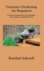 Container Gardening for Beginners: A Guide to Growing Your Own Vegetables, Fruits, Herbs, and Edible Flowers Cover Image