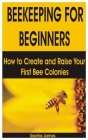 Beekeeping for Beginners: How to Create and Raise Your First Bee Colonies By Sophia James Cover Image