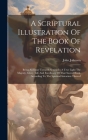 A Scriptural Illustration Of The Book Of Revelation: Being An Essay Towards Setting In A True Light The Majesty, Glory, Life And Excellency Of That Sa Cover Image