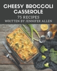 75 Cheesy Broccoli Casserole Recipes: A Cheesy Broccoli Casserole Cookbook You Won't be Able to Put Down By Jennifer Allen Cover Image