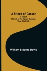 A Friend of Caesar A Tale of the Fall of the Roman Republic. Time, 50-47 B.C. By William Stearns Davis Cover Image