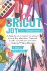 Cricut Joy For Beginners: A Step-by-Step Guide to Master Cricut Joy MAchine. Tips and Tricks to Craft 0ut Creative Projects Within Minutes (with Cover Image