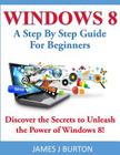 Windows 8: A Step By Step Guide For Beginners: Discover the Secrets to Unleash the Power of Windows 8! By James J. Burton Cover Image