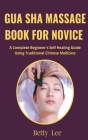 Gua Sha Massage Book for Novice: A Complete Beginner's Self Healing Guide Using Traditional Chinese Medicine Cover Image