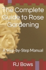 The Complete Guide to Rose Gardening: A Step-by-Step Manual By Rj Bows Cover Image