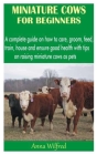 Miniature Cows for Beginners: A complete guide on how to care, groom, feed, train, house and ensure good health with tips on raising miniature cows Cover Image
