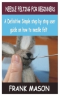 Needle Felting for Beginners: A Definitive Simple step by step user guide on how to needle felt By Frank Mason Cover Image