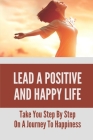 Lead A Positive And Happy Life: Take You Step By Step On A Journey To Happiness: Build A Happy Life Cover Image