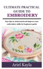 Ultimate Practical Guide to Embroidery: Easy tips to understand and improve your embroidery skills for beginners guide By Ariel Kayla Cover Image