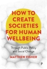 How to Create Societies for Human Wellbeing: Through Public Policy and Social Change By Matthew Fisher Cover Image