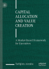 Capital Allocation and Value Creation: A Market-Based Framework for Executives Cover Image