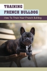 Training French Bulldog: How To Train Your French Bulldog: What To Expect When Raising An French Bulldog By Jovita Auces Cover Image