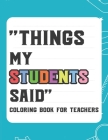 Things My Student Said Coloring Book For Teachers: Hilarious Coloring Book For Teachers, Coloring Pages With Funny Quotes That Students Say Cover Image