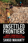 Unsettled Frontiers: Market Formation in the Cambodia-Vietnam Borderlands By Sango Mahanty Cover Image