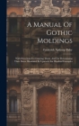 A Manual Of Gothic Moldings: With Directions For Copying Them, And For Determining Their Dates. Illustrated By Upwards Six Hundred Examples Cover Image