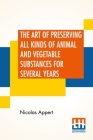 The Art Of Preserving All Kinds Of Animal And Vegetable Substances For Several Years: A Work Published By Order Of The French Minister Of The Interior By Nicolas Appert Cover Image
