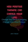 How Positive Thinking Can Change Your Life: Change Your Brain Everyday, Change Your Mind Forever Cover Image