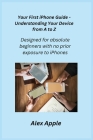 Your First iPhone Guide - Understanding Your Device from A to Z: Designed for absolute beginners with no prior exposure to iPhones. Cover Image