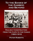 To the Banks of the Zambezi and Beyond - Railway Construction from the Cape to the Congo (1893-1910) By Peter Roberts Cover Image