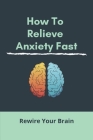 How To Relieve Anxiety Fast: Rewire Your Brain (New Edition): Pressure Points To Relieve Anxiety Cover Image