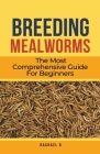 Breeding Mealworms: The Most Comprehensive Guide For Beginners By Rachael B Cover Image