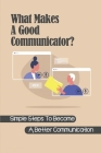 What Makes A Good Communicator?: Simple Steps To Become A Better Communication: How To Become A Good Communicator Cover Image
