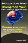 Subconscious Mind: Strengthen Your Subconscious Mind Muscle: Tame, Reprogram & Control Your Subconscious Mind to Transform Your Life By Robert Blair Cover Image