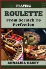 Playing Roulette from Scratch to Perfection: Mastering The Wheel, The Beginners Handbook Of Playing Roulette From Novice To Becoming An Expert Cover Image