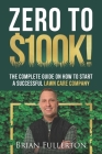 Zero To $100K!: The Complete Guide On How To Start A Successful Lawn Care Company Cover Image