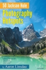 50 Jackson Hole Photography Hotspots: A Guide for Photographers and Wildlife Enthusiasts By Aaron Linsdau Cover Image