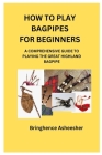 How to Play Bagpipes for Beginners: A Comprehensive Guide to Playing the Great Highland Bagpipe By Bringhence Asheesher Cover Image