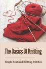 The Basics Of Knitting: Simple Textured Knitting Stitches: Knit Stitch Patterns By Moses Nowak Cover Image