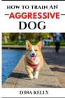 How to Train an Aggressive Dog: Aggressive dog training guide for beginners, puppy training gift ideas for dad, friend, mom, boy, girl, dog breeder By Dina Kelly Cover Image