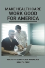 Make Health Care Work Good For America: Ways To Transform American Health Care: Improving American Healthcare Guide Cover Image