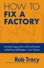 How to Fix a Factory: A Practical Approach to Clarify and Resolve Underlying Challenges in Your Factory By Rob Tracy Cover Image