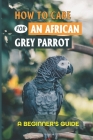 How To Care For An African Grey Parrot: A Beginner's Guide: Ways To Raise An African Grey Parrot By Zachary Wiebe Cover Image