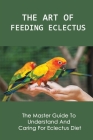 The Art Of Feeding Eclectus: The Master Guide To Understand And Caring For Eclectus Diet: How To Feed Your Eclectus Parrot Right By Agustina Bilski Cover Image