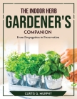 The Indoor Herb Gardener's Companion: From Propagation to Preservation Cover Image