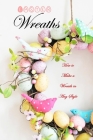 Easter Wreaths: How to Make a Wreath in Any Style: Make Your Own Wreaths to Decorate Your Home All Year Round Cover Image