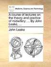 A Course of Lectures on the Theory and Practice of Midwifery: ... by John Leake, ... By John Leake Cover Image