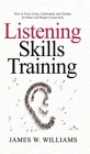Listening Skills Training: How to Truly Listen, Understand, and Validate for Better and Deeper Connections By James W. Williams Cover Image