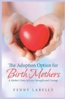 The Adoption Option for Birth Mothers: A Mother's Story of Love, Strength and Courage Cover Image