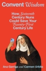 Convent Wisdom: How Sixteenth-Century Nuns Could Save Your Twenty-First-Century Life By Ana Garriga, Carmen Urbita Cover Image