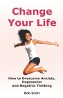 Change Your Life: How to Overcome Anxiety, Depression and Negative Thinking (Self Help for Positive Thoughts) By Bob Scott Cover Image