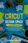 Cricut Design Space for Beginners: A Step by Step Guide to Learn How to Use your First Cricut Machine. Includes Original Project Ideas with Advanced T By Carol White Cover Image