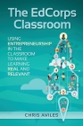 The EdCorps Classroom: Using entrepreneurship in the classroom to make learning a real, relevant, and silo busting experience By Chris Aviles Cover Image