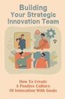 Building Your Strategic Innovation Team: How To Create A Positive Culture Of Innovation With Goals: Innovation Tips Cover Image