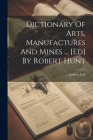 Dictionary Of Arts, Manufactures And Mines ... [ed] By Robert Hunt Cover Image