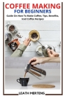 Coffee Making for Beginners: Guide On How To Make Coffee, Tips, Benefits, Iced Coffee Recipes By Leath Mertens Cover Image