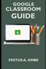 Google Classroom Guide: A Complete 2020 Step By Step Manual Explanation For Teachers And Students On How To Teach, Benefit And Setup Your Virt By Festus A. Ombe Cover Image